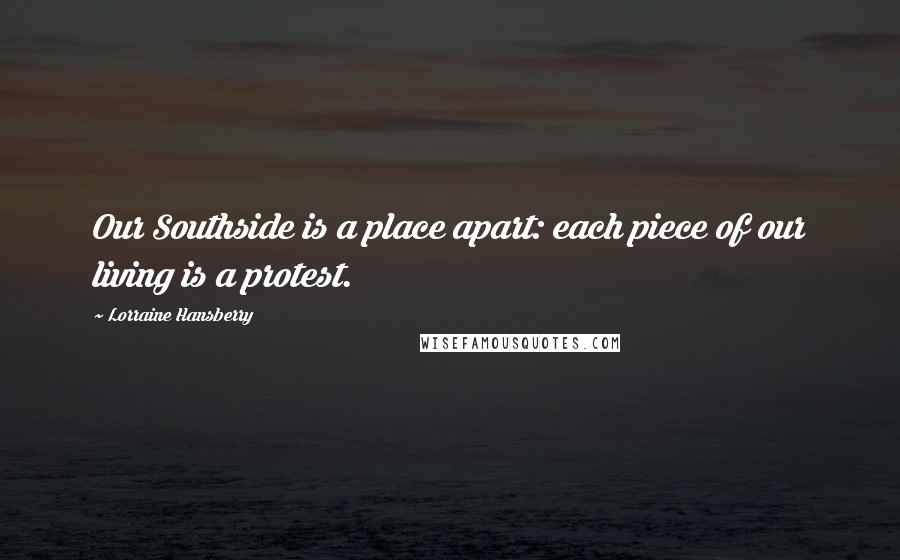 Lorraine Hansberry Quotes: Our Southside is a place apart: each piece of our living is a protest.