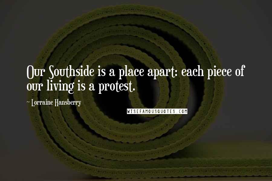 Lorraine Hansberry Quotes: Our Southside is a place apart: each piece of our living is a protest.