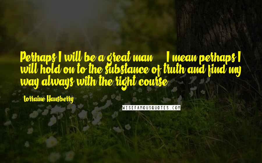 Lorraine Hansberry Quotes: Perhaps I will be a great man ... I mean perhaps I will hold on to the substance of truth and find my way always with the right course