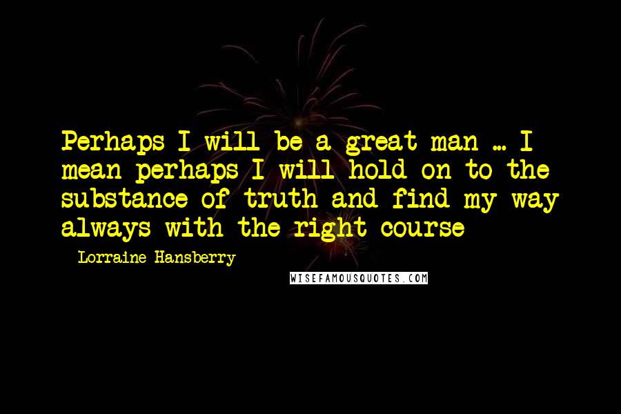 Lorraine Hansberry Quotes: Perhaps I will be a great man ... I mean perhaps I will hold on to the substance of truth and find my way always with the right course