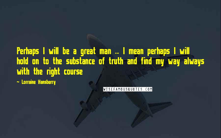 Lorraine Hansberry Quotes: Perhaps I will be a great man ... I mean perhaps I will hold on to the substance of truth and find my way always with the right course