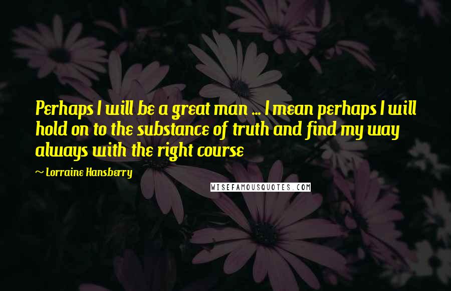 Lorraine Hansberry Quotes: Perhaps I will be a great man ... I mean perhaps I will hold on to the substance of truth and find my way always with the right course