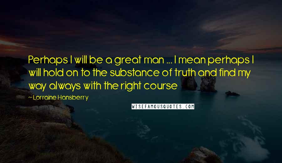 Lorraine Hansberry Quotes: Perhaps I will be a great man ... I mean perhaps I will hold on to the substance of truth and find my way always with the right course