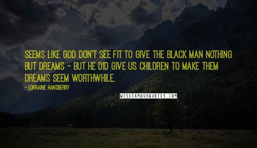 Lorraine Hansberry Quotes: Seems like God don't see fit to give the black man nothing but dreams - but He did give us children to make them dreams seem worthwhile.