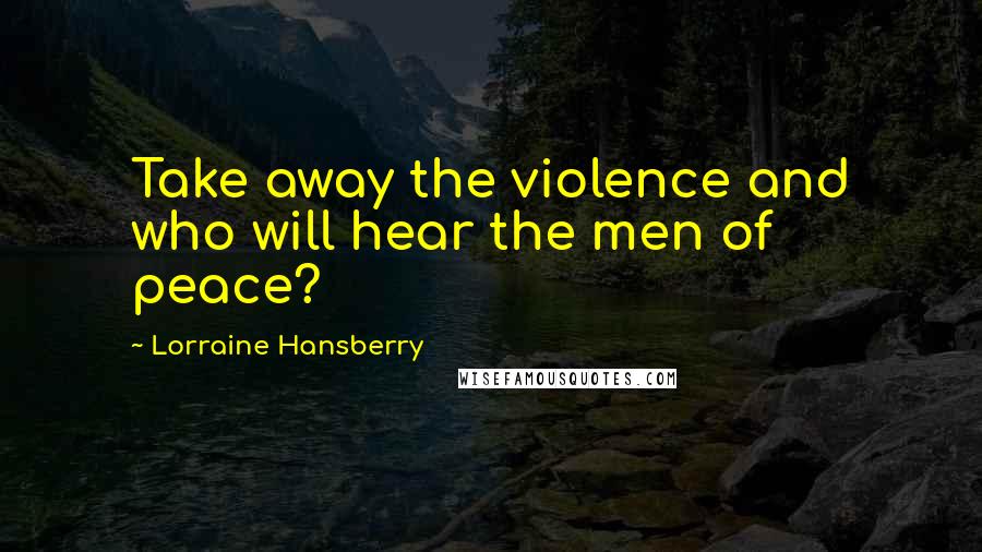 Lorraine Hansberry Quotes: Take away the violence and who will hear the men of peace?