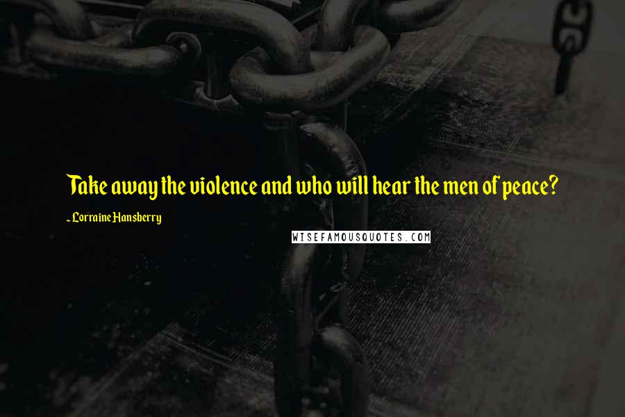 Lorraine Hansberry Quotes: Take away the violence and who will hear the men of peace?