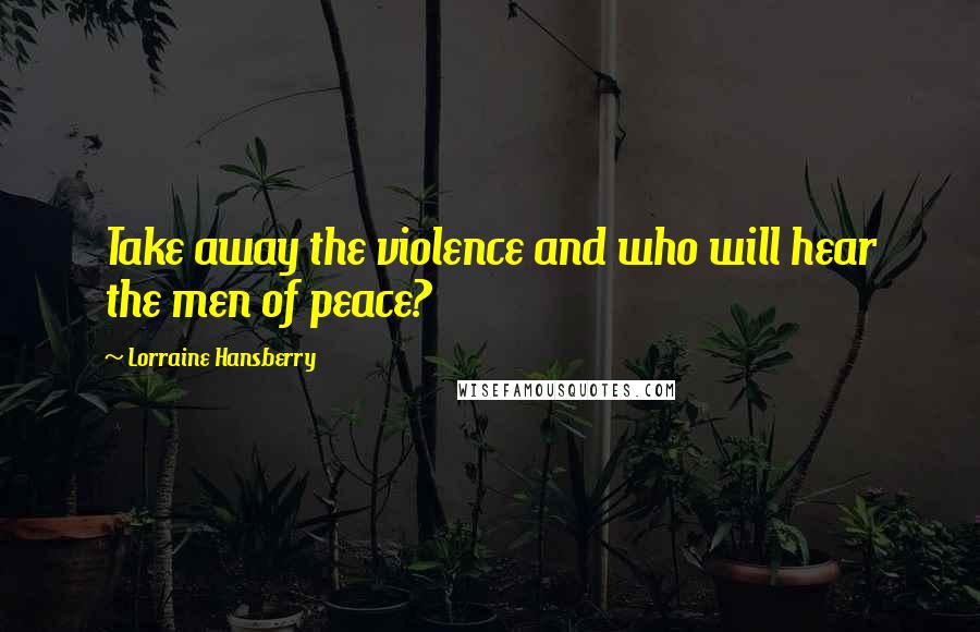 Lorraine Hansberry Quotes: Take away the violence and who will hear the men of peace?