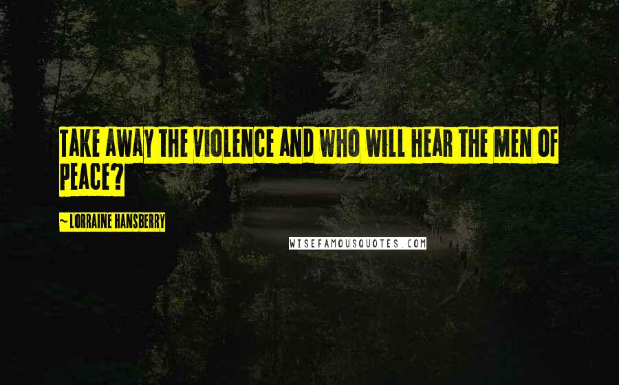 Lorraine Hansberry Quotes: Take away the violence and who will hear the men of peace?