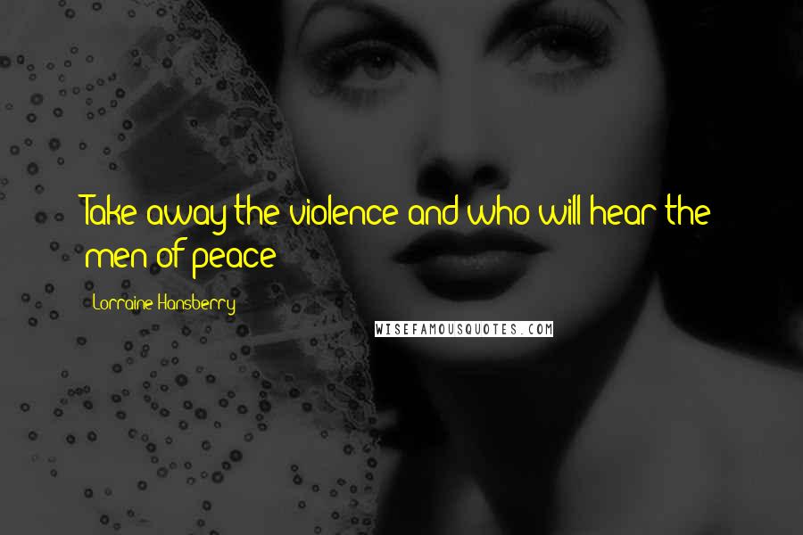 Lorraine Hansberry Quotes: Take away the violence and who will hear the men of peace?