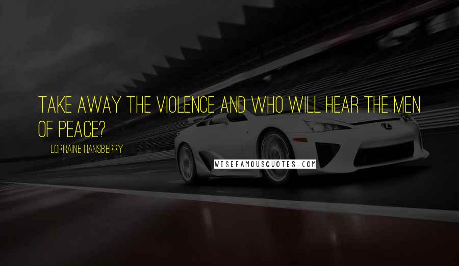 Lorraine Hansberry Quotes: Take away the violence and who will hear the men of peace?