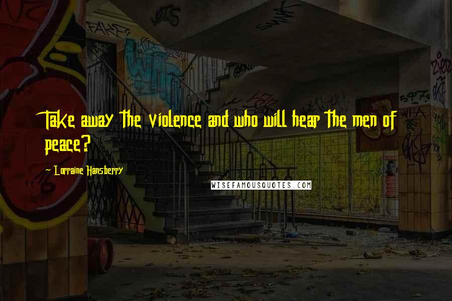 Lorraine Hansberry Quotes: Take away the violence and who will hear the men of peace?
