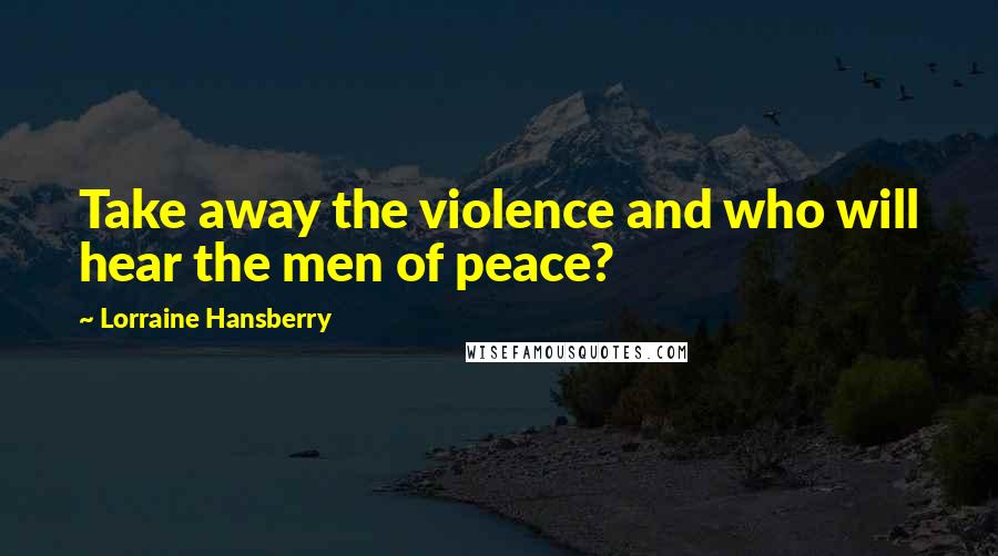 Lorraine Hansberry Quotes: Take away the violence and who will hear the men of peace?