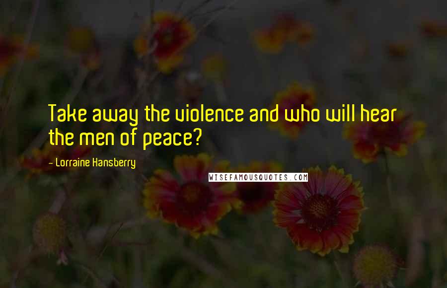 Lorraine Hansberry Quotes: Take away the violence and who will hear the men of peace?