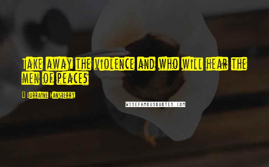 Lorraine Hansberry Quotes: Take away the violence and who will hear the men of peace?