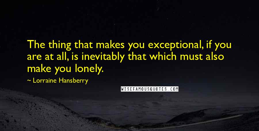 Lorraine Hansberry Quotes: The thing that makes you exceptional, if you are at all, is inevitably that which must also make you lonely.