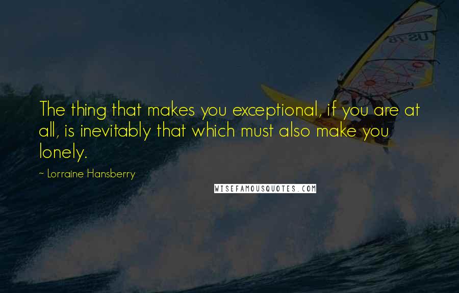 Lorraine Hansberry Quotes: The thing that makes you exceptional, if you are at all, is inevitably that which must also make you lonely.