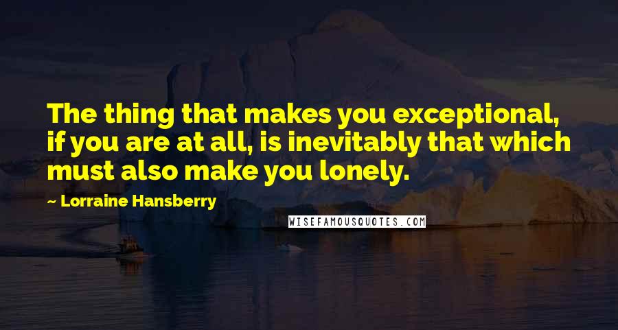Lorraine Hansberry Quotes: The thing that makes you exceptional, if you are at all, is inevitably that which must also make you lonely.