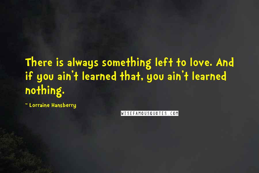 Lorraine Hansberry Quotes: There is always something left to love. And if you ain't learned that, you ain't learned nothing.