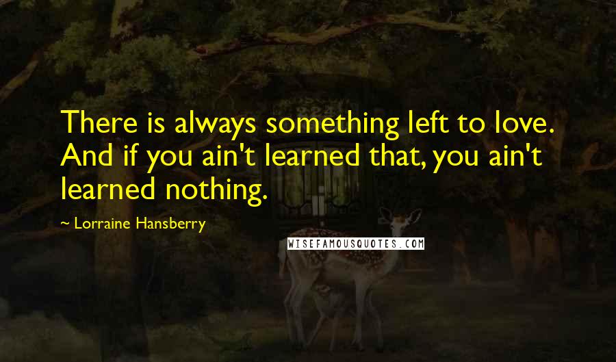 Lorraine Hansberry Quotes: There is always something left to love. And if you ain't learned that, you ain't learned nothing.