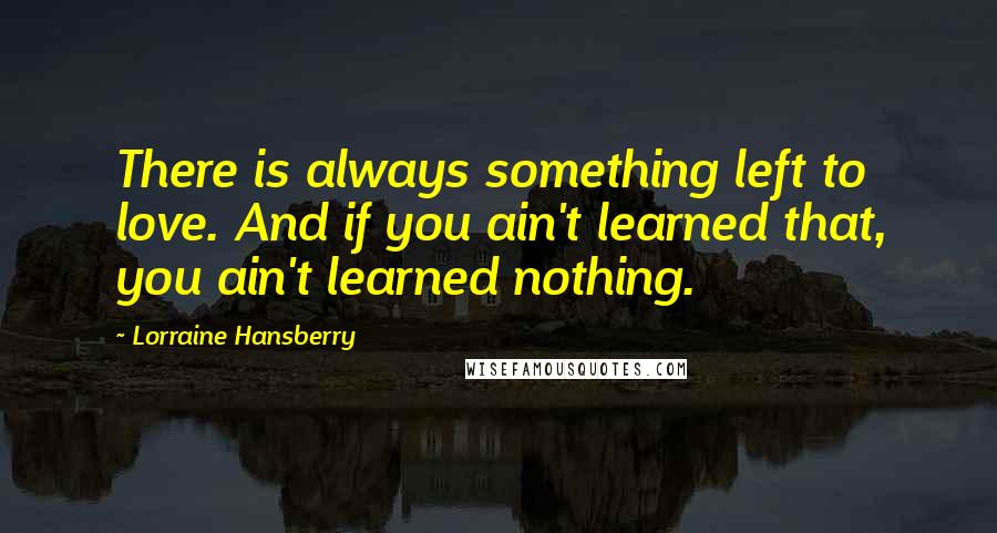 Lorraine Hansberry Quotes: There is always something left to love. And if you ain't learned that, you ain't learned nothing.
