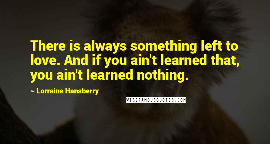 Lorraine Hansberry Quotes: There is always something left to love. And if you ain't learned that, you ain't learned nothing.