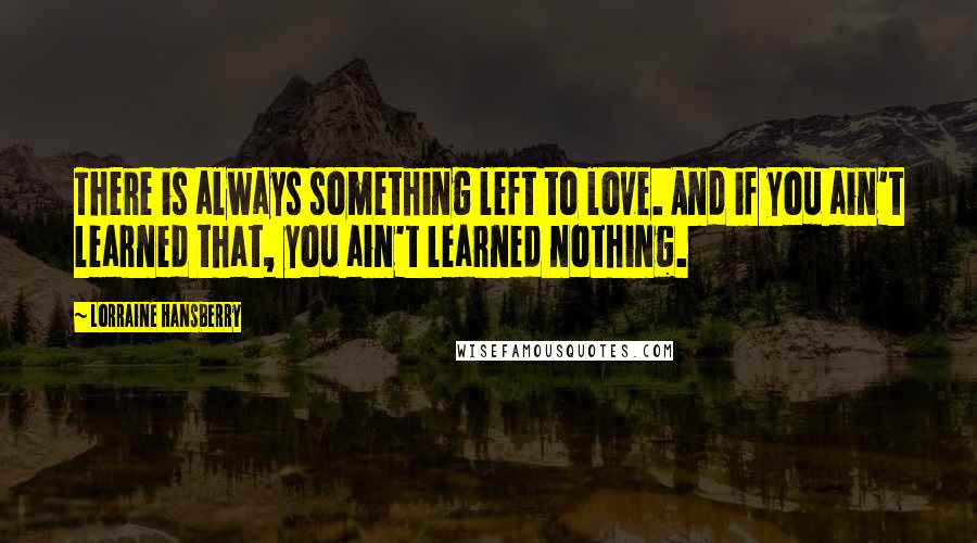 Lorraine Hansberry Quotes: There is always something left to love. And if you ain't learned that, you ain't learned nothing.