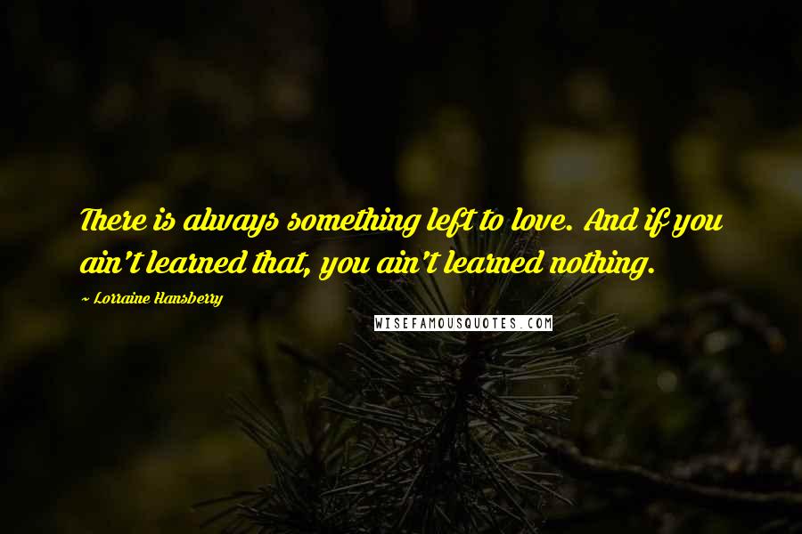 Lorraine Hansberry Quotes: There is always something left to love. And if you ain't learned that, you ain't learned nothing.