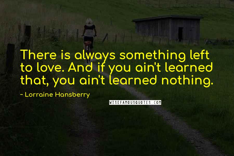 Lorraine Hansberry Quotes: There is always something left to love. And if you ain't learned that, you ain't learned nothing.