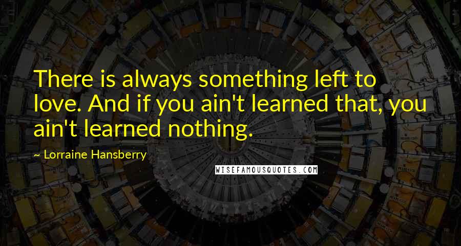 Lorraine Hansberry Quotes: There is always something left to love. And if you ain't learned that, you ain't learned nothing.