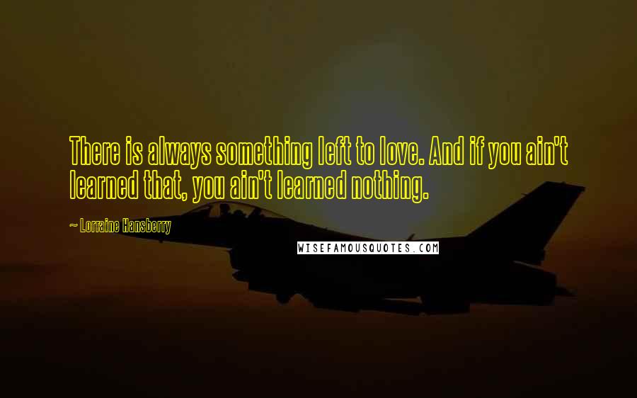 Lorraine Hansberry Quotes: There is always something left to love. And if you ain't learned that, you ain't learned nothing.