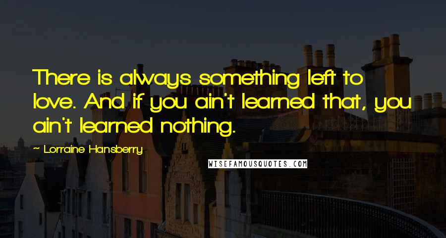Lorraine Hansberry Quotes: There is always something left to love. And if you ain't learned that, you ain't learned nothing.