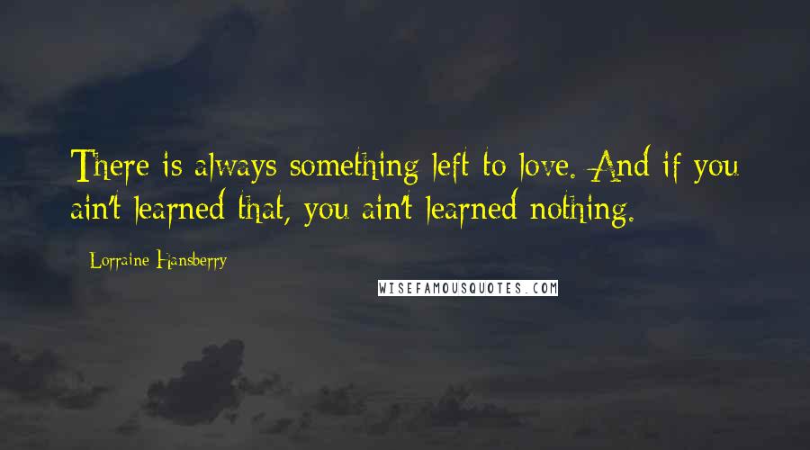 Lorraine Hansberry Quotes: There is always something left to love. And if you ain't learned that, you ain't learned nothing.
