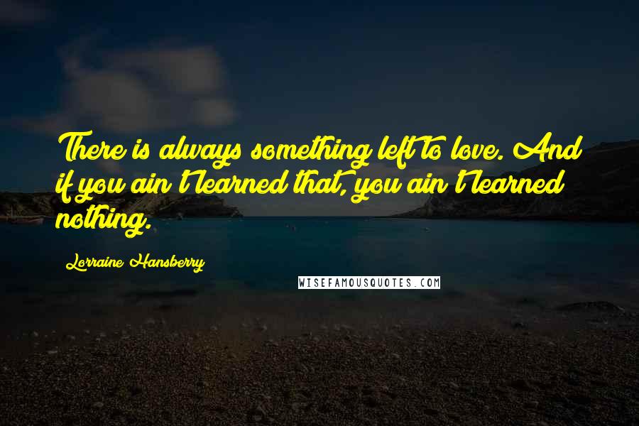 Lorraine Hansberry Quotes: There is always something left to love. And if you ain't learned that, you ain't learned nothing.