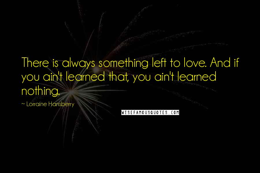 Lorraine Hansberry Quotes: There is always something left to love. And if you ain't learned that, you ain't learned nothing.