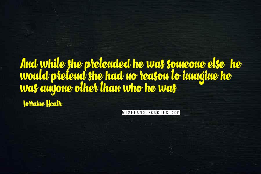 Lorraine Heath Quotes: And while she pretended he was someone else, he would pretend she had no reason to imagine he was anyone other than who he was.