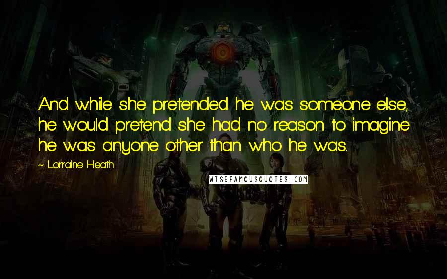 Lorraine Heath Quotes: And while she pretended he was someone else, he would pretend she had no reason to imagine he was anyone other than who he was.