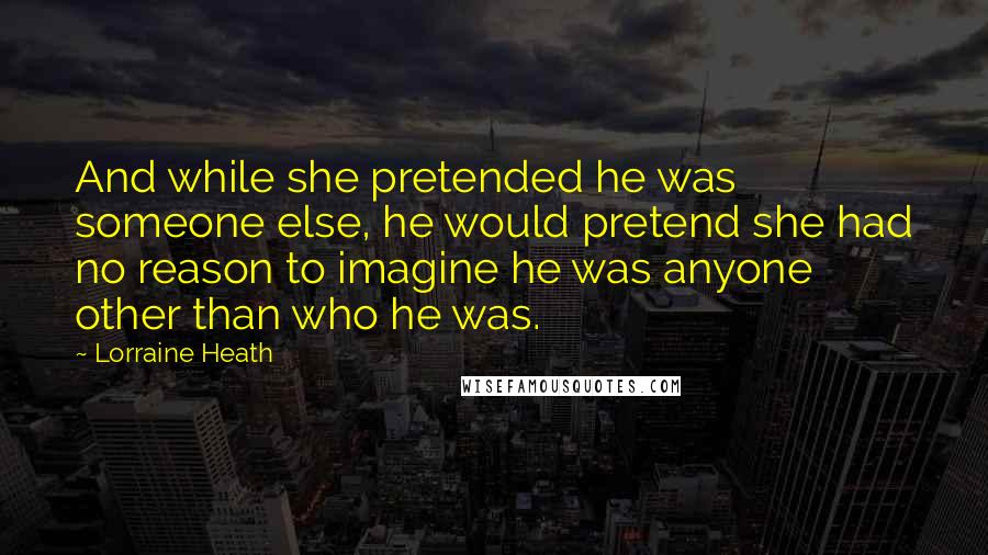 Lorraine Heath Quotes: And while she pretended he was someone else, he would pretend she had no reason to imagine he was anyone other than who he was.