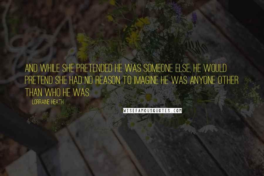 Lorraine Heath Quotes: And while she pretended he was someone else, he would pretend she had no reason to imagine he was anyone other than who he was.