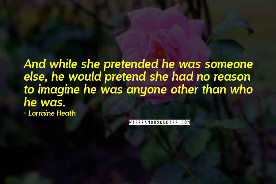 Lorraine Heath Quotes: And while she pretended he was someone else, he would pretend she had no reason to imagine he was anyone other than who he was.