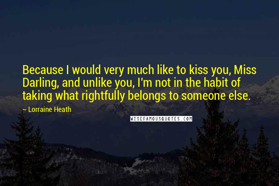 Lorraine Heath Quotes: Because I would very much like to kiss you, Miss Darling, and unlike you, I'm not in the habit of taking what rightfully belongs to someone else.