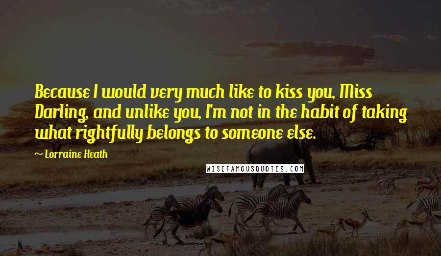 Lorraine Heath Quotes: Because I would very much like to kiss you, Miss Darling, and unlike you, I'm not in the habit of taking what rightfully belongs to someone else.