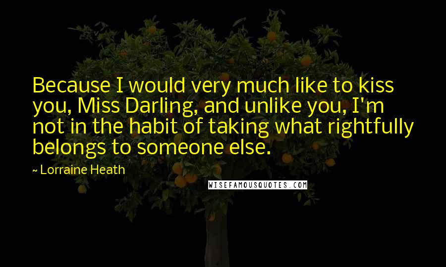 Lorraine Heath Quotes: Because I would very much like to kiss you, Miss Darling, and unlike you, I'm not in the habit of taking what rightfully belongs to someone else.