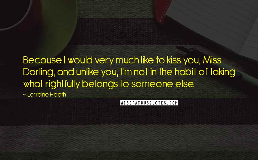 Lorraine Heath Quotes: Because I would very much like to kiss you, Miss Darling, and unlike you, I'm not in the habit of taking what rightfully belongs to someone else.