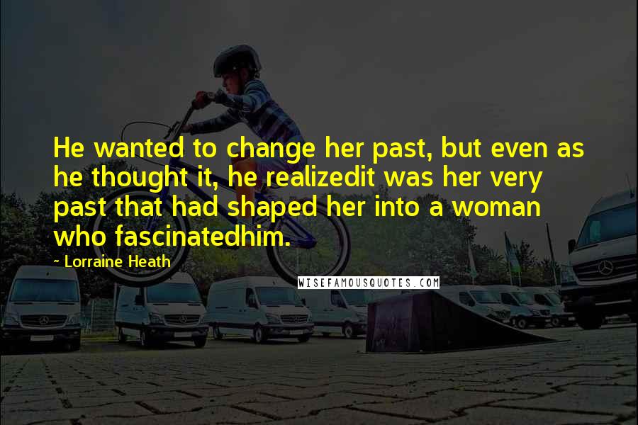 Lorraine Heath Quotes: He wanted to change her past, but even as he thought it, he realizedit was her very past that had shaped her into a woman who fascinatedhim.