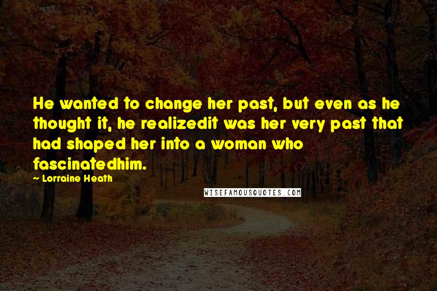 Lorraine Heath Quotes: He wanted to change her past, but even as he thought it, he realizedit was her very past that had shaped her into a woman who fascinatedhim.