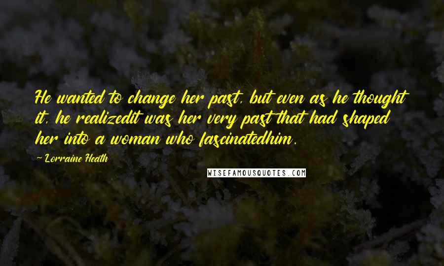 Lorraine Heath Quotes: He wanted to change her past, but even as he thought it, he realizedit was her very past that had shaped her into a woman who fascinatedhim.