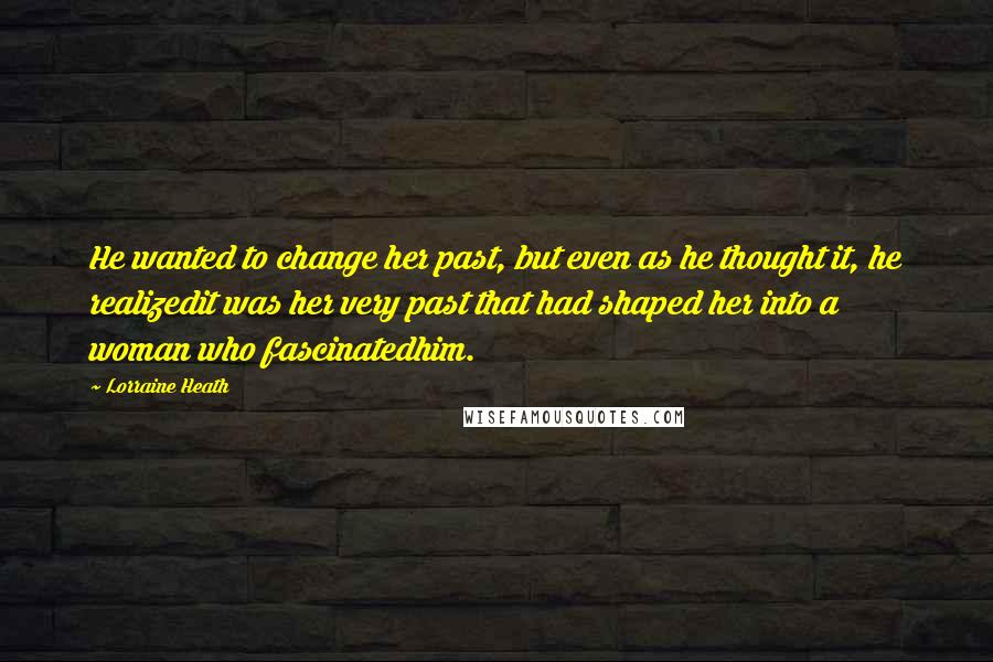 Lorraine Heath Quotes: He wanted to change her past, but even as he thought it, he realizedit was her very past that had shaped her into a woman who fascinatedhim.