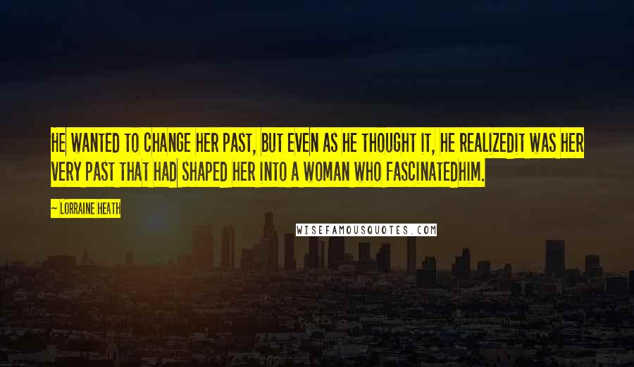 Lorraine Heath Quotes: He wanted to change her past, but even as he thought it, he realizedit was her very past that had shaped her into a woman who fascinatedhim.