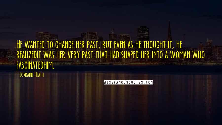 Lorraine Heath Quotes: He wanted to change her past, but even as he thought it, he realizedit was her very past that had shaped her into a woman who fascinatedhim.