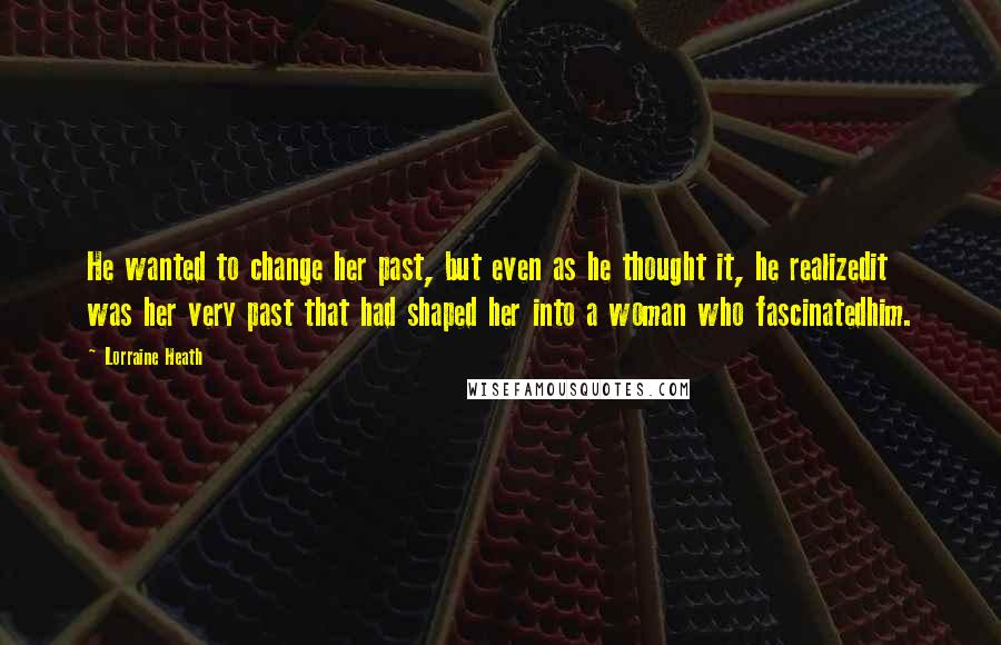 Lorraine Heath Quotes: He wanted to change her past, but even as he thought it, he realizedit was her very past that had shaped her into a woman who fascinatedhim.